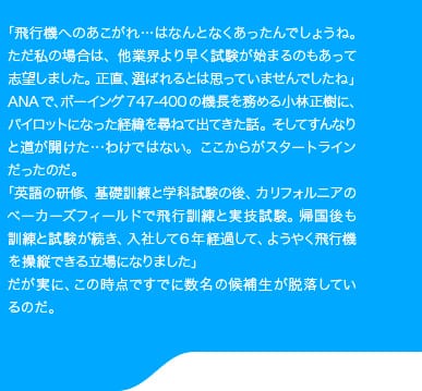 「飛行機へのあこがれ…はなんとなくあったんでしょうね。ただ私の場合は、他業界より早く試験が始まるのもあって志望しました。正直、選ばれるとは思っていませんでしたね」ANAで、ボーイング747-400の機長を務める小林正樹に、パイロットになった経緯を尋ねて出てきた話。そしてすんなりと道が開けた…わけではない。ここからがスタートラインだったのだ。「英語の研修、基礎訓練と学科試験の後、カリフォルニアのベーカーズフィールドで飛行訓練と実技試験。帰国後も訓練と試験が続き、入社して6年経過して、ようやく飛行機を操縦できる立場になりました」だが実に、この時点ですでに数名の候補生が脱落しているのだ。