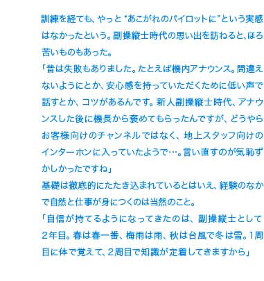 訓練を経ても、やっと“あこがれのパイロットに”という雰囲気でもなかったという。副操縦士時代の思い出を訪ねると、ほろ苦いものもあった。「昔は失敗もありました。たとえば機内アナウンス。間違えないようにとか、安心感を持っていただくために低い声で話すとか、コツがあるんです。新人副操縦士時代、アナウンスした後に機長から褒めてもらったんですが、どうやらお客様向けのチャンネルではなく、地上スタッフ向けのスイッチに入っていたようで…。言い直すのが気恥ずかしかったですね」基礎は徹底的にたたき込まれているとはいえ、経験のなかで自然と仕事が身につくのは当然のこと。「自信が付いたのは、副操縦士として2年目。春は春一番、梅雨は雨、秋は台風で冬は雪。1周目に体で覚えて、2周目で知識が定着しますから」