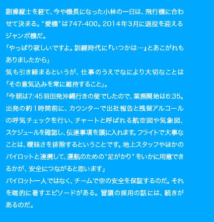 副操縦士を経て、今や機長になった小林の一日は、飛行機に合わせて決まる。“愛機”は747-400。2014年3月に退役を迎えるジャンボ機だ。「やっぱり寂しいですよ。訓練時代に『いつかは…』とあこがれもありましたから」気も引き締まるというが、仕事のうえでなにより大切なことは「その意気込みを常に維持すること」。「今朝は7:45羽田発沖縄行きの便でしたので、業務開始は6:35。出発の約1時間前に、カウンターで出社報告と残留アルコールの呼気チェックを行い、チャートと呼ばれる航空図や気象図、スケジュールを確認し、伝達事項を頭に入れます。フライトで大事なことは、曖昧さを排除するということです。地上スタッフやほかのパイロットと連携して、操縦のための“足がかり”をいかに用意できるかが、安全につながると思います」パイロットであっても、チームで空の安全を保証するのだ。それを端的に著すエピソードがある。冒頭の採用の話には、続きがあるのだ。