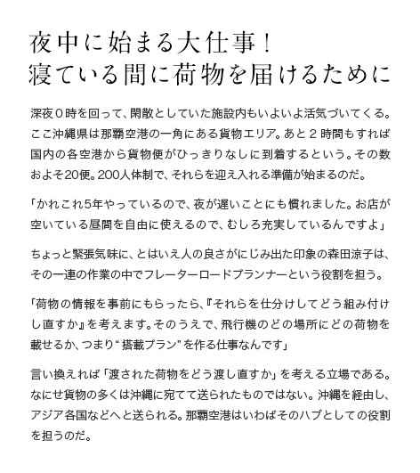 夜中に始まる大仕事！寝ている間に荷物を届けるために 深夜0時を回って、閑散としていた施設内もいよいよ活気づいてくる。ここ沖縄県は那覇空港の一角にある貨物エリア。あと2時間もすれば国内の各空港から貨物便がひっきりなしに到着するという。その数およそ20便。200人体制で、それらを迎え入れる準備が始まるのだ。「かれこれ5年やっているので、夜が遅いことにも慣れました。お店が空いている昼間を自由に使えるので、むしろ充実しているんですよ」ちょっと緊張気味に、とはいえ人の良さがにじみ出た印象の森田涼子は、その一連の作業の中でフレーターロードプランナーという役割を担う。「荷物の情報を事前にもらったら、『それらを仕分けしてどう組み付けし直すか』を考えます。そのうえで、飛行機のどの場所にどの荷物を載せるか、つまり“搭載プラン”を作る仕事なんです」言い換えれば「渡された荷物をどう渡し直すか」を考える立場である。なにせ貨物の多くは沖縄に宛てて送られたものではない。沖縄を経由し、アジア各国などへと送られる。那覇空港はいわばそのハブとしての役割を担うのだ。