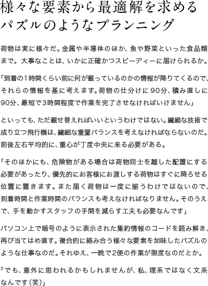 様々な要素から最適解を求めるパズルのようなプランニング 荷物は実に様々だ。金属や半導体のほか、魚や野菜といった食品類まで。大事なことは、いかに正確かつスピーディーに届けられるか。「到着の1時間くらい前に何が載っているのかの情報が降りてくるので、それらの情報を基に考えます。荷物の仕分けに90分、積み直しに90分、最短で3時間程度で作業を完了させなければいけません」といっても、ただ載せ替えればいいというわけではない。繊細な技術で成り立つ飛行機は、繊細な重量バランスを考えなければならないのだ。前後左右平均的に、重心が丁度中央に来る必要がある。「そのほかにも、危険物がある場合は荷物同士を離した配置にする必要があったり、優先的にお客様にお渡しする荷物はすぐに降ろせる位置に置きます。また届く荷物は一度に揃うわけではないので、到着時間と作業時間のバランスも考えなければなりません。そのうえで、手を動かすスタッフの手間を減らす工夫も必要なんです」パソコン上で暗号のように表示された集約情報のコードを読み解き、再び当てはめ直す。複合的に絡み合う様々な要素を加味したパズルのような仕事なのだ。それゆえ、一晩で2便の作業が限度なのだとか。「でも、意外に思われるかもしれませんが、私、理系ではなく文系なんです（笑）」