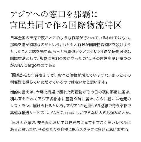 アジアへの窓口を那覇に官民共同で作る国際物流特区 日本全国の空港で夜ごとこのような作業が行われているわけではない。那覇空港が特別なのだという。もともと行政が国際物流特区を設けようとしたことに端を発する。もっとも周辺アジアに近い24時間稼働可能な国際空港として、那覇に白羽の矢が立ったのだ。その運営を受け持つのがANA Cargoなのである。「開業から5年経ちますが、段々と便数が増えていますね。きっとその利便性を感じていただけているのではないかと思います」端的に言えば、今朝北海道で獲れた海産物がその日の夜に那覇に届き、積み替えられてアジア各都市に翌朝9時に届き、さらに昼には地元のレストランに届けられるという。アジア12地点へ65路線で行う柔軟で高速な輸送サービスは、ANA Cargo にしかできない大きな強みだとか。「早さと正確さ、安全面においては世界的に見てもすごく高いレベルにあると思います。そのあたりを自慢に思うスタッフは多いと思いますね」