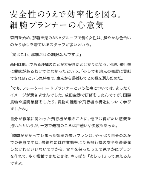 安全性のうえで効率化を図る。細腕プランナーの心意気  森田を始め、那覇空港のANAグループで働く女性は、鮮やかな色合いのかりゆしを着ているスタッフが多いという。「実はこれ、那覇だけの制服なんですよ」森田は地元である沖縄のことが大好きだとばかりに笑う。別段、飛行機に興味があるわけではなかったという。「少しでも地元の発展に貢献できれば」という気持ちで、東京から帰郷してこの職を選んだのだ。「でも、フレーターロードプランナーという仕事については、まったくイメージが湧きませんでした。成田空港で研修をしたんですが、国際貨物や通関業務をしたり、貨物の種別や飛行機の構造について学びましたね」自分が作業に関わった飛行機が飛ぶことに、他では得がたい感慨を抱いたというが、一方で最初のころは戸惑いや失敗もあった。「時間がかかってしまった効率の悪いプランは、やっぱり自分のなかでの失敗ですね。最終的には作業効率よりも飛行機の安全を最優先しなければいけないですから。安全を保ったうえで速やかにプランを作れて、多く搭載できたときは、やっぱり『よしっ！』って思えるんですよ」