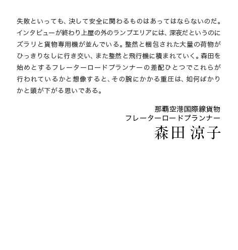 失敗といっても、決して安全に関わるものはあってはならないのだ。インタビューが終わり上屋の外のランプエリアには、深夜だというのにズラリと貨物専用機が並んでいる。整然と梱包された大量の荷物がひっきりなしに行き交い、また整然と飛行機に積まれていく。森田を始めとするフレーターロードプランナーの差配ひとつでこれらが行われているかと想像すると、その腕にかかる重圧は、如何ばかりかと頭が下がる思いである。　那覇空港国際線貨物 フレーターロードプランナー 森田涼子