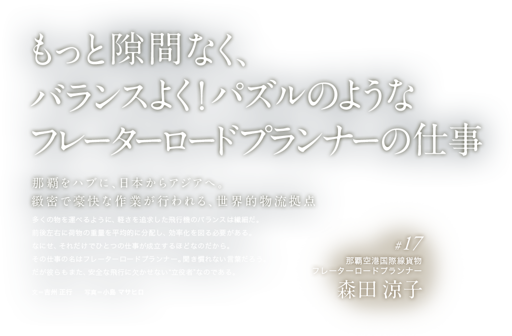 もっと隙間なく、バランスよく！パズルのようなフレーターロードプランナーの仕事 那覇をハブに、日本からアジアへ。緻密で豪快な作業が行われる、世界的物流拠点 多くの物を運べるように、軽さを追求した飛行機のバランスは繊細だ。前後左右に荷物の重量を平均的に分配し、効率化を図る必要がある。なにせ、それだけでひとつの仕事が成立するほどなのだから。その仕事の名はフレーターロードプランナー。聞き慣れない言葉だろう。だが彼らもまた、安全な飛行に欠かせない“立役者”なのである。 文＝吉州 正行　　写真＝小島 マサヒロ #17 那覇空港国際線貨物 フレーターロードプランナー 森田 涼子