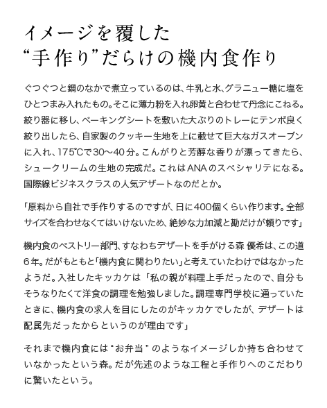 イメージを覆した“手作り”だらけの機内食作り ぐつぐつと鍋のなかで煮立っているのは、牛乳と水、グラニュー糖に塩をひとつまみ入れたもの。そこに薄力粉を入れ、卵黄と合わせて丹念にこねる。絞り器に移し、ベーキングシートを敷いた大ぶりのトレーにテンポ良く絞り出したら、自家製のクッキー生地を上に載せて巨大なガスオーブンに入れ、175℃で30〜40分。こんがりと芳醇な香りが漂ってきたら、シュークリームの生地の完成だ。これはANAのスペシャリテになる。国際線ビジネスクラスの人気デザートなのだとか。「原料から自社で手作りするのですが、日に400個くらい作ります。全部サイズを合わせなくてはいけないため、絶妙な力加減と勘だけが頼りです」機内食のペストリー部門、すなわちデザートを手がける森 優希は、この道6年。だがもともと「機内食に関わりたい」と考えていたわけではなかったようだ。入社したキッカケは「私の親が料理上手だったので、自分もそうなりたくて洋食の調理を勉強しました。調理専門学校に通っていたときに、機内食の求人を目にしたのがキッカケでしたが、デザートは配属先だったからというのが理由です」それまで機内食には“お弁当”のようなイメージしか持ち合わせていなかったという森。だが先述のような工程と手作りへのこだわりに驚いたという。