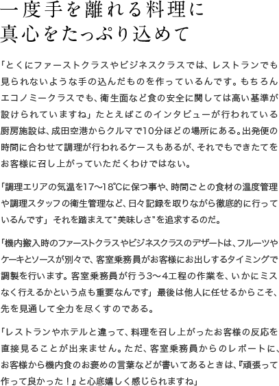 一度手を離れる料理に真心をたっぷり込めて　「とくにファーストクラスやビジネスクラスでは、レストランでも見られないような手の込んだものを作っているんです。もちろんエコノミークラスでも、衛生面など食の安全に関しては高い基準が設けられていますね」たとえばこのインタビューが行われている厨房施設は、成田空港からクルマで10分ほどの場所にある。出発便の時間に合わせて調理が行われるケースもあるが、それでもできたてをお客様に召し上がっていただくわけではない。「調理エリアの気温を17〜18℃に保つ事や、時間ごとの食材の温度管理や調理スタッフの衛生管理など、日々記録を取りながら徹底的に行っているんです」それを踏まえて“美味しさ”を追求するのだ。「機内搬入時のファーストクラスやビジネスクラスのデザートは、フルーツやケーキとソースが別々で、客室乗務員がお客様にお出しするタイミングで調製を行います。客室乗務員が行う3〜4工程の作業を、いかにミスなく行えるかという点も重要なんです」最後は他人に任せるからこそ、先を見通して全力を尽くすのである。「レストランやホテルと違って、料理を召し上がったお客様の反応を直接見ることが出来ません。ただ、客室乗務員からのレポートに、お客様から機内食のお褒めの言葉などが書いてあるときは、『頑張って作って良かった！』と心底嬉しく感じられますね」