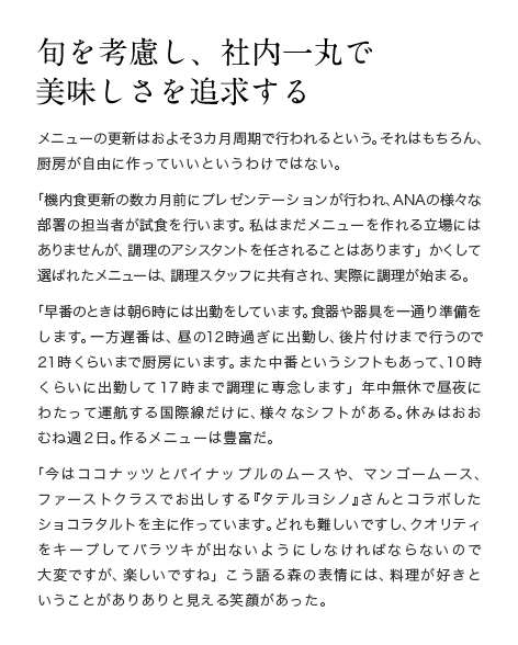 旬を考慮し、社内一丸で美味しさを追求する　メニューの更新はおよそ3カ月周期で行われるという。それはもちろん、厨房が自由に作っていいというわけではない。「機内食更新の数カ月前にプレゼンテーションが行われ、ANAの様々な部署の担当者が試食を行います。私はまだメニューを作れる立場にはありませんが、調理のアシスタントを任されることはあります」かくして選ばれたメニューは、調理スタッフに共有され、実際に調理が始まる。「早番のときは朝6時には出勤をしています。食器や器具を一通り準備をします。一方遅番は、昼の12時過ぎに出勤し、後片付けまで行うので21時くらいまで厨房にいます。また中番というシフトもあって、10時くらいに出勤して17時まで調理に専念します」年中無休で昼夜にわたって運航する国際線だけに、様々なシフトがある。休みはおおむね週2日。作るメニューは豊富だ。「今はココナッツとパイナップルのムースや、マンゴームース、ファーストクラスでお出しする『タテルヨシノ』さんとコラボしたショコラタルトを主に作っています。どれも難しいですし、クオリティをキープしてバラツキが出ないようにしなければならないので大変ですが、楽しいですね」こう語る森の表情には、料理が好きということがありありと見える笑顔があった。