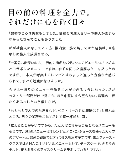 目の前の料理を全力で。それだけに心を砕く日々 「最初のころは失敗もしました。計量を間違えゼリーや寒天が固まらなかったなんてこともありました」だが社会人になってこの方、機内食一筋で培ってきた経験は、否応なしに職人を成長させる。「一番思い出深いのは、世界的に有名なパティシエのピエール・エルメさんとコラボしたメニューですね。ゆずを使った濃厚なケーキだったのですが、日本人が考案するレシピとはちょっと違った力強さを感じられて、すごく勉強になりました」今では一通りのメニューを作ることができるようになった。だがペストリー部門だけで見ても、まだ中堅にすら至らない。料理の世界かくあるべしという厳しさだ。「もともと学んできた洋食など、ペストリー以外に興味は？」と尋ねたところ、日々の業務をこなすだけで精一杯だと、森。「覚えることが多いですから。たとえばこれから更新となるメニューもそうです。9月のメニューはオレンジとデコポンジュースを使ったカップのデザートと、欧米の路線ではティラミスを出す予定です。またファーストクラスではＡＮＡＣオリジナルメニューとして、チーズケーキ、ぶどうのタルト、栗とミルクのアイスクリームを予定しているんですよ」
