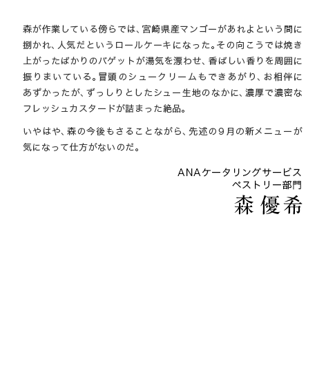 森が作業している傍らでは、宮崎県産マンゴーがあれよという間に捌かれ、人気だというロールケーキになった。その向こうでは焼き上がったばかりのバゲットが湯気を漂わせ、香ばしい香りを周囲に振りまいている。冒頭のシュークリームもできあがり、お相伴にあずかったが、ずっしりとしたシュー生地のなかに、濃厚で濃密なフレッシュカスタードが詰まった絶品。いやはや、森の今後もさることながら、先述の9月の新メニューが気になって仕方がないのだ。ANAケータリングサービス ペストリー部門 森 優希