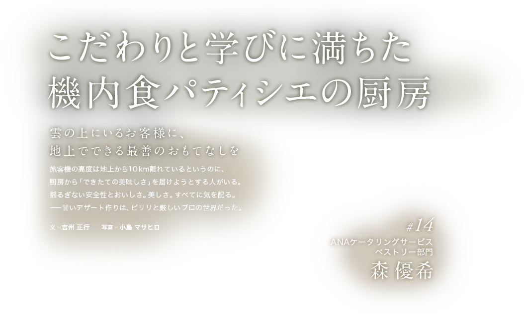 こだわりと学びに満ちた機内食パティシエの厨房 雲の上にいるお客様に、地上でできる最善のおもてなしを旅客機の高度は地上から10km離れているというのに、厨房から「できたての美味しさ」を届けようとする人がいる。揺るぎない安全性とおいしさ。美しさ。すべてに気を配る。ーー甘いデザート作りは、ピリリと厳しいプロの世界だった。文＝吉州 正行　　写真＝小島 マサヒロ  #14 ANAケータリングサービス ペストリー部門 森 優希