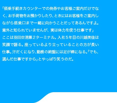 「搭乗手続きカウンターでの発券やお客様ご案内だけでなく、お手荷物をお預かりしたり、ときにはお客様をご案内しながら搭乗口まで一緒に向かうことだってあるんですよ。意外と知られていませんが、実は体力を使う仕事です。」ここは羽田空港第2ターミナル。入社5年目の川越美佳は笑顔で語る。座っているより立っていることの方が長い仕事。汗だくになり、勤務の終盤には足が棒になる。「でも、選んだ仕事ですから」とやっぱり笑うのだ。