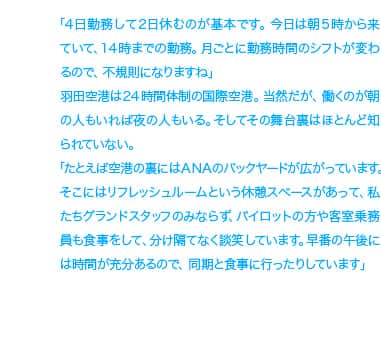 「4日勤務して2日休むのが基本です。今日は朝5時から来ていて、14時までの勤務。月ごとに勤務時間のシフトが変わるので、不規則になりますね」羽田空港は24時間体制の国際空港。当然だが、働くのが朝の人もいれば夜の人もいる。そしてその舞台裏はほとんど知られていない。「たとえば空港の裏にはANAのバックヤードが広がっています。そこにはリフレッシュルームという休憩スペースがあって、私たちグランドスタッフのみならず、パイロットの方や客室乗務員も食事をして、分け隔てなく談笑しています。早番の午後には時間が充分あるので、同期と食事に行ったりしています」