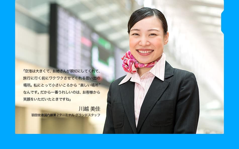 「空港は大きくて、お姉さんが親切にしてくれて、旅行に行く前にワクワクさせてくれる思い出の場所。私にとって小さいころから“楽しい場所”なんです。だから一番うれしいのは、お客様から笑顔をいただいたときですね」　川越 美佳　羽田空港国内線第2ターミナル グランドスタッフ