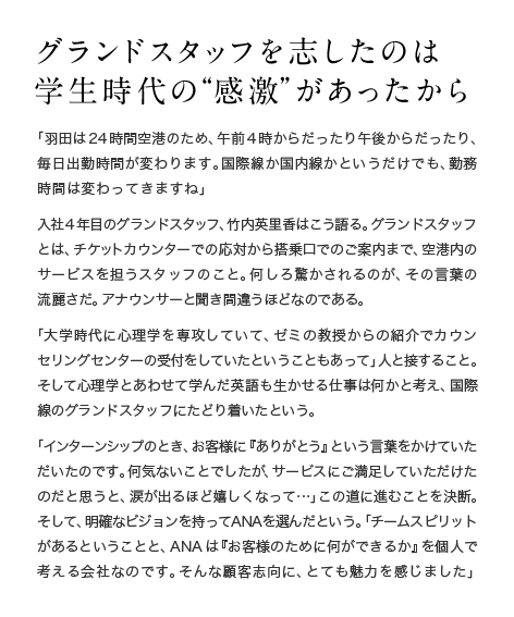 グランドスタッフを志したのは学生時代の“感激”があったから 「羽田は24時間空港のため、午前4時からだったり午後からだったり、毎日出勤時間が変わります。国際線か国内線かというだけでも、勤務時間は変わってきますね」入社4年目のグランドスタッフ、竹内英里香はこう語る。グランドスタッフとは、チケットカウンターでの応対から搭乗口でのご案内まで、空港内のサービスを担うスタッフのこと。何しろ驚かされるのが、その言葉の流麗さだ。アナウンサーと聞き間違うほどなのである。「大学時代に心理学を専攻していて、ゼミの教授からの紹介でカウンセリングセンターの受付をしていたということもあって」人と接すること。そして心理学とあわせて学んだ英語も生かせる仕事は何かと考え、国際線のグランドスタッフにたどり着いたという。「インターンシップのとき、お客様に『ありがとう』という言葉をかけていただいたのです。何気ないことでしたが、サービスにご満足していただけたのだと思うと、涙が出るほど嬉しくなって…」この道に進むことを決断。そして、明確なビジョンを持ってANAを選んだという。「チームスピリットがあるということと、ANAは『お客様のために何ができるか』を個人で考える会社なのです。そんな顧客志向に、とても魅力を感じました」