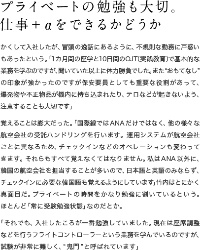 プライベートの勉強も大切。仕事＋αをできるかどうか かくして入社したが、冒頭の逸話にあるように、不規則な勤務に戸惑いもあったという。「1カ月間の座学と10日間のOJT（実践教育）で基本的な業務を学ぶのですが、聞いていた以上に体力勝負でした。また“おもてなし”の印象が強かったのですが保安要員としても重要な役割があって、爆発物や不正物品が機内に持ち込まれたり、テロなどが起きないよう、注意することも大切です」覚えることは膨大だった。「国際線ではANAだけではなく、他の様々な航空会社の受託ハンドリングを行います。運用システムが航空会社ごとに異なるため、チェックインなどのオペレーションも変わってきます。それらもすべて覚えなくてはなりません。私はANA以外に、韓国の航空会社を担当することが多いので、日本語と英語のみならず、チェックインに必要な韓国語も覚えるようにしています」竹内はとにかく真面目だ。プライベートの時間をかなり勉強に割いているという。ほとんど「常に受験勉強状態」なのだとか。「それでも、入社したころが一番勉強していました。現在は座席調整などを行うフライトコントローラーという業務を学んでいるのですが、試験が非常に難しく、“鬼門”と呼ばれています」