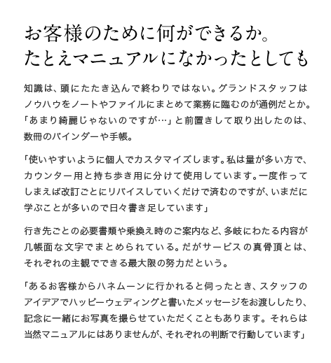 お客様のために何ができるか。たとえマニュアルになかったとしても 知識は、頭にたたき込んで終わりではない。グランドスタッフはノウハウをノートやファイルにまとめて業務に臨むのが通例だとか。「あまり綺麗じゃないのですが…」と前置きして取り出したのは、数冊のバインダーや手帳。「使いやすいように個人でカスタマイズします。私は量が多い方で、カウンター用と持ち歩き用に分けて使用しています。一度作ってしまえば改訂ごとにリバイスしていくだけで済むのですが、いまだに学ぶことが多いので日々書き足しています」行き先ごとの必要書類や乗換え時のご案内など、多岐にわたる内容が几帳面な文字でまとめられている。だがサービスの真骨頂とは、それぞれの主観でできる最大限の努力だという。「あるお客様からハネムーンに行かれると伺ったとき、スタッフのアイデアでハッピーウェディングと書いたメッセージをお渡ししたり、記念に一緒にお写真を撮らせていただくこともあります。それらは当然マニュアルにはありませんが、それぞれの判断で行動しています」