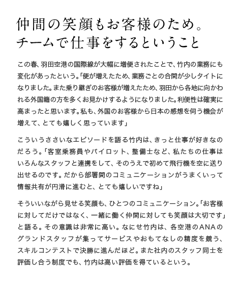 仲間の笑顔もお客様のため。チームで仕事をするということ この春、羽田空港の国際線が大幅に増便されたことで、竹内の業務にも変化があったという。「便が増えたため、業務ごとの合間が少しタイトになりました。また乗り継ぎのお客様が増えたため、羽田から各地に向かわれる外国籍の方を多くお見かけするようになりました。利便性は確実に高まったと思います。私も、外国のお客様から日本の感想を伺う機会が増えて、とても嬉しく思っています」こういうささいなエピソードを語る竹内は、きっと仕事が好きなのだろう。「客室乗務員やパイロット、整備士など、私たちの仕事はいろんなスタッフと連携をして、そのうえで初めて飛行機を空に送り出せるのです。だから部署間のコミュニケーションがうまくいって情報共有が円滑に進むと、とても嬉しいですね」そういいながら見せる笑顔も、ひとつのコミュニケーション。「お客様に対してだけではなく、一緒に働く仲間に対しても笑顔は大切です」と語る。その意識は非常に高い。なにせ竹内は、各空港のANAのグランドスタッフが集ってサービスやおもてなしの精度を競う、スキルコンテストで決勝に進んだほど。また社内のスタッフ同士を評価し合う制度でも、竹内は高い評価を得ているという。