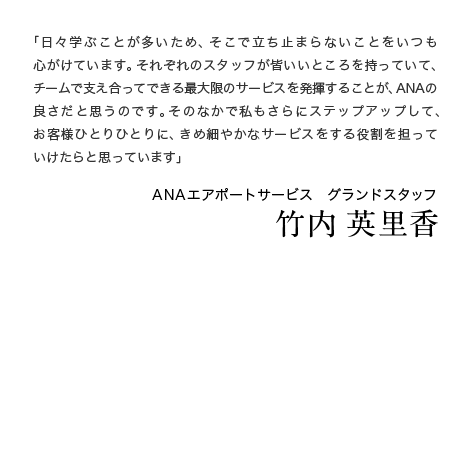 「日々学ぶことが多いため、そこで立ち止まらないことをいつも心がけています。それぞれのスタッフが皆いいところを持っていて、チームで支え合ってできる最大限のサービスを発揮することが、ANAの良さだと思うのです。そのなかで私もさらにステップアップして、お客様ひとりひとりに、きめ細やかなサービスをする役割を担っていけたらと思っています」 ANAエアポートサービス　グランドスタッフ 竹内 英里香 