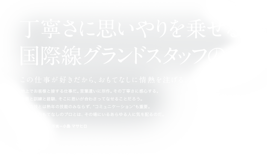 丁寧さに思いやりを乗せる国際線グランドスタッフの真心 この仕事が好きだから、おもてなしに情熱を注げる 地上でお客様と接する仕事だ。言葉遣いに所作。その丁寧さに感心する。資質と訓練と経験、そこに思いが合わさってなせることだろう。プロの技とは熟年の技能のみならず、“コミュニケーション“も重要。すなわちおもてなしのプロとは、その場にいるあらゆる人に気を配るのだ。 文＝吉州 正行　　写真＝小島 マサヒロ #12 ANAエアポートサービスグランドスタッフ 竹内 英里香
