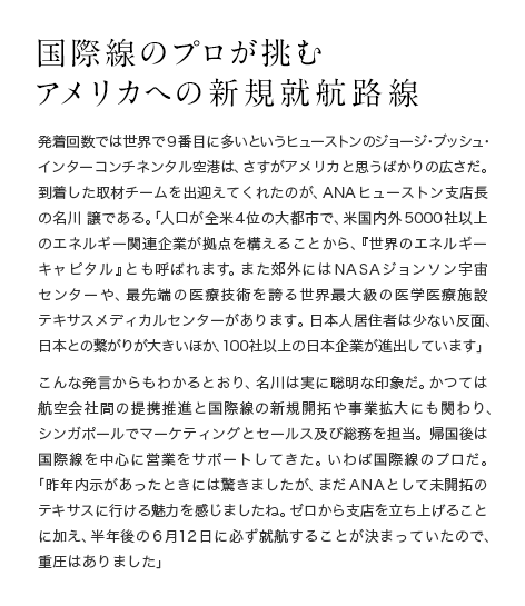 国際線のプロが挑むアメリカへの新規就航路線 発着回数では世界で９番目に多いというヒューストンのジョージ・ブッシュ・インターコンチネンタル空港は、さすがアメリカと思うばかりの広さだ。到着した取材チームを出迎えてくれたのが、ANAヒューストン支店長の名川 譲である。「人口が全米４位の大都市で、米国内外5000社以上のエネルギー関連企業が拠点を構えることから、『世界のエネルギーキャピタル』とも呼ばれます。また郊外にはNASAジョンソン宇宙センターや、最先端の医療技術を誇る世界最大級の医学医療施設テキサスメディカルセンターがあります。日本人居住者は少ない反面、日本との繋がりが大きいほか、100社以上の日本企業が進出しています」こんな発言からもわかるとおり、名川は実に聡明な印象だ。かつては航空会社間の提携推進と国際線の新規開拓や事業拡大にも関わり、シンガポールでマーケティングとセールス及び総務を担当。帰国後は国際線を中心に営業をサポートしてきた。いわば国際線のプロだ。「昨年内示があったときには驚きましたが、まだANAとして未開拓のテキサスに行ける魅力を感じましたね。ゼロから支店を立ち上げることに加え、半年後の6月12日に必ず就航することが決まっていたので、重圧はありました」