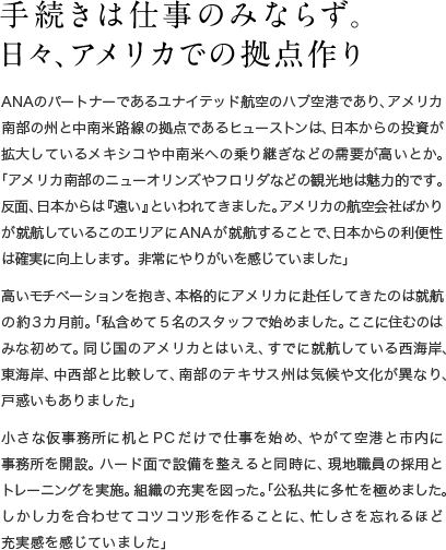 手続きは仕事のみならず。日々、アメリカでの拠点作り ANAのパートナーであるユナイテッド航空のハブ空港であり、アメリカ南部の州と中南米路線の拠点であるヒューストンは、日本からの投資が拡大しているメキシコや中南米への乗り継ぎなどの需要が高いとか。「アメリカ南部のニューオリンズやフロリダなどの観光地は魅力的です。反面、日本からは『遠い』といわれてきました。アメリカの航空会社ばかりが就航しているこのエリアにANAが就航することで、日本からの利便性は確実に向上します。非常にやりがいを感じていました」高いモチベーションを抱き、本格的にアメリカに赴任してきたのは就航の約3カ月前。「私含めて５名のスタッフで始めました。ここに住むのはみな初めて。同じ国のアメリカとはいえ、すでに就航している西海岸、東海岸、中西部と比較して、南部のテキサス州は気候や文化が異なり、戸惑いもありました」小さな仮事務所に机とPCだけで仕事を始め、やがて空港と市内に事務所を開設。ハード面で設備を整えると同時に、現地職員の採用とトレーニングを実施。組織の充実を図った。「公私共に多忙を極めました。しかし力を合わせてコツコツ形を作ることに、忙しさを忘れるほど充実感を感じていました」