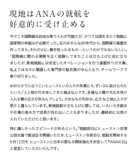 現地はANAの就航を好意的に受け止める 今でこそ国際線は自由な乗り入れが可能だが、かつては国をまたぐ就航に国家間の枠組みが必要だった。名川はそんな90年代から、国際線の基盤を作ってきた。それだけに、勝手知ったるもの…というわけでもないらしい。「国際線に関わる業務を広く経験してきたことは立ち上げに役に立ちましたが、新規就航には安定したオペレーションを行う基盤作りが大事。私よりはるかに精通した専門家の駐在員が中心となり、チームワークで乗り切りました」おおらかで人なつこいヒューストンの人々の気質にも、ずいぶん助けられたという。「人と物が行き来してきた拠点なんです。多様な人種や文化を受け入れる懐の広さがあるんでしょう。大きなものを好み、広大な土地に人々が悠々と暮らしています。新規就航や立ち上げに際しては、いろいろ手続きや仕事の進め方で波長が合わないこともありましたが、最終的には受け入れていただけたと思います」特に嬉しかったエピソードがあるという。「就航前日にヒューストン空港公団主催で歓迎会を開催いただき、ヒューストン市長自ら、就航を開始する6月12日を、ヒューストンと日本の更なる関係強化を祈念して『ANAの日』と宣言していただいたんです」