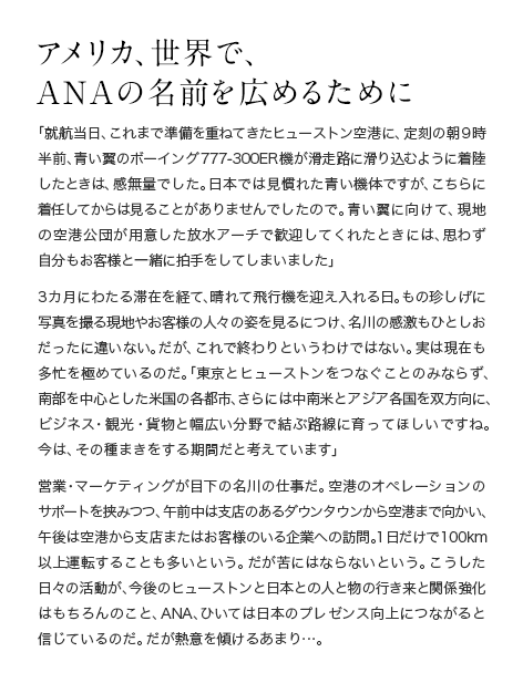 アメリカ、世界で、ANAの名前を広めるために 「就航当日、これまで準備を重ねてきたヒューストン空港に、定刻の朝９時半前、青い翼のB777-300ER機が滑走路に滑り込むように着陸したときは、感無量でした。日本では見慣れた青い機体ですが、こちらに着任してからは見ることがありませんでしたので。青い翼に向けて、現地の空港公団が用意した放水アーチで歓迎してくれたときには、思わず自分もお客様と一緒に拍手をしてしまいました」3カ月にわたる滞在を経て、晴れて飛行機を迎え入れる日。もの珍しげに写真を撮る現地やお客様の人々の姿を見るにつけ、名川の感激もひとしおだったに違いない。だが、これで終わりというわけではない。実は現在も多忙を極めているのだ。「東京とヒューストンをつなぐことのみならず、南部を中心とした米国の各都市、さらには中南米とアジア各国を双方向に、ビジネス・観光・貨物と幅広い分野で結ぶ路線に育ってほしいですね。今は、その種まきをする期間だと考えています」営業・マーケティングが目下の名川の仕事だ。空港のオペレーションのサポートを挟みつつ、午前中は支店のあるダウンタウンから空港まで向かい、午後は空港から支店またはお客様のいる企業への訪問。1日だけで100km以上運転することも多いという。だが苦にはならないという。こうした日々の活動が、今後のヒューストンと日本との人と物の行き来と関係強化はもちろんのこと、ANA、ひいては日本のプレゼンス向上につながると信じているのだ。だが熱意を傾けるあまり…。
