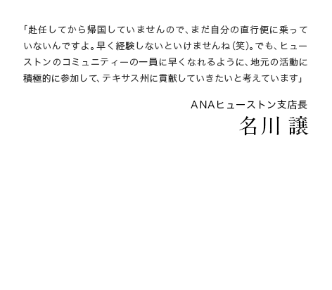 「赴任してから帰国していませんので、まだ自分の直行便に乗っていないんですよ。早く経験しないといけませんね（笑）。でも、ヒューストンのコミュニティーの一員に早くなれるように、地元の活動に積極的に参加して、テキサス州に貢献していきたいと考えています」 ANAヒューストン支店長 名川 譲