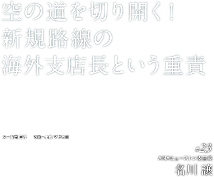 空の道を切り開く！新規路線の海外支店長という重責 見知らぬ土地。期限は半年。その日に、青い翼を迎え入れる！ ANAの国際線に、この6月、新たな路線が加わった。成田と全米第4の都市、ヒューストンを結ぶ便だ。航空会社にとって新規就航は、いわずもがな一大事業。米国でANAの新たな道を切り開いたリーダーシップとは？文＝吉州 正行　　写真＝小島 マサヒロ  #23 ANAヒューストン支店長 名川 譲 
