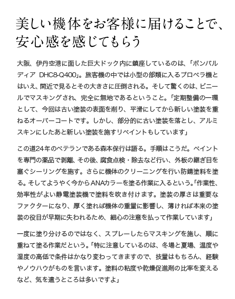 美しい機体をお客様に届けることで、安心感を感じてもらう 大阪、伊丹空港に面した巨大ドック内に鎮座しているのは、「ボンバルディアDHC8-Q400」。旅客機の中では小型の部類に入るプロペラ機とはいえ、間近で見るとその大きさに圧倒される。そして驚くのは、ビニールでマスキングされ、完全に無地であるということ。「定期整備の一環として、今回は古い塗装の表面を削り、平滑にしてから新しい塗装を重ねるオーバーコートです。しかし、部分的に古い塗装を落とし、アルミスキンにしたあと新しい塗装を施すリペイントもしています」この道24年のベテランである森本保行は語る。手順はこうだ。ペイントを専門の薬品で剥離、その後、腐食点検・除去など行い、外板の継ぎ目を塞ぐシーリングを施す。さらに機体のクリーニングを行い防錆塗料を塗る。そしてようやく今からANAカラーを塗る作業に入るという。「作業性、効率性がよい静電塗装機で塗料を吹き付けます。塗装の厚さは重要なファクターになり、厚く塗れば機体の重量に影響し、薄ければ本来の塗装の役目が早期に失われるため、細心の注意を払って作業しています」一度に塗り分けるのではなく、スプレーしたらマスキングを施し、順に重ねて塗る作業だという。 「特に注意しているのは、冬場と夏場、温度や湿度の高低で条件はかなり変わってきますので、技量はもちろん、経験やノウハウがものを言います。塗料の粘度や乾燥促進剤の比率を変えるなど、気を遣うところは多いですよ」