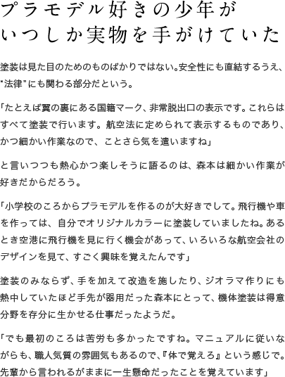 プラモデル好きの少年が いつしか実物を手がけていた 塗装は見た目のためのものばかりではない。安全性にも直結するうえ、“法律”にも関わる部分だという。「たとえば翼の裏にある国籍マーク、非常脱出口の表示です。これらはすべて塗装で行います。航空法に定められて表示するものであり、かつ細かい作業なので、ことさら気を遣いますね」と言いつつも熱心かつ楽しそうに語るのは、森本は細かい作業が好きだからだろう。「小学校のころからプラモデルを作るのが大好きでして。飛行機や車を作っては、自分でオリジナルカラーに塗装していましたね。あるとき空港に飛行機を見に行く機会があって、いろいろな航空会社のデザインを見て、すごく興味を覚えたんです」塗装のみならず、手を加えて改造を施したり、ジオラマ作りにも熱中していたほど手先が器用だった森本にとって、機体塗装は得意分野を存分に生かせる仕事だったようだ。「でも最初のころは苦労も多かったですね。マニュアルに従いながらも、職人気質の雰囲気もあるので、『体で覚えろ』という感じで。先輩から言われるがままに一生懸命だったことを覚えています」