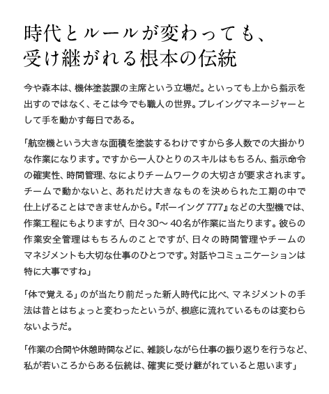 時代とルールが変わっても、受け継がれる根本の伝統 今や森本は、機体塗装課の主席という立場だ。といっても上から指示を出すのではなく、そこは今でも職人の世界。プレイングマネージャーとして手を動かす毎日である。「航空機という大きな面積を塗装するわけですから多人数での大掛かりな作業になります。ですから一人ひとりのスキルはもちろん、指示命令の確実性、時間管理、なによりチームワークの大切さが要求されます。チームで動かないと、あれだけ大きなものを決められた工期の中で仕上げることはできませんから。『ボーイング777』などの大型機では、作業工程にもよりますが、日々30〜40名が作業に当たります。彼らの作業安全管理はもちろんのことですが、日々の時間管理やチームのマネジメントも大切な仕事のひとつです。対話やコミュニケーションは特に大事ですね」「体で覚える」のが当たり前だった新人時代に比べ、マネジメントの手法は昔とはちょっと変わったというが、根底に流れているものは変わらないようだ。「作業の合間や休憩時間などに、雑談しながら仕事の振り返りを行うなど、私が若いころからある伝統は、確実に受け継がれていると思います」
