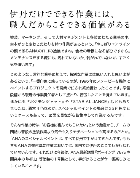 伊丹だけでできる作業には、職人だからこそできる価値がある 塗装、マーキング、そして人材マネジメントと多岐にわたる業務の中、森本がひときわこだわりを持つ作業があるという。「やっぱりエアラインの顔であるANAのロゴの塗装ですね。会社の看板になる部分ですから。メンテナンスをする際にも、汚れていないか、剥がれていないか、すごく気を遣います」このような日常的な業務に加えて、特別な作業には思い入れと思い出があるという。「一番印象に残っているのが、1996年にスヌーピーを機体にペイントするプロジェクトを現業で任され終始携わったことです。準備段階から現場の作業責任者として携わり、苦労したことを覚えています。ほかにも『ポケモンジェット』や『STAR ALLIANCE』などもありましたね。通常4色なのが、スペシャルペイントの場合は35色程度というケースもあって、図面を見ながら皆集中して作業するんです」そんな作業の時は、「お客様に喜んでもらいたい」という熱意から、チームの団結も普段の塗装作業より気合も入りモチベーションも高まるのだとか。「ANAのスペシャルペイントは、すべて伊丹で手がけてきたんです。今も昔もANAの機体塗装作業においては、国内では伊丹のここでしか行われていないんです。それだけに今後は、ANA最新鋭機『ボーイング787』や開発中の『MRJ』等塗装の1号機として、手がけることが今一番楽しみにしていることです」