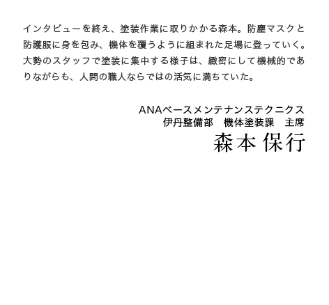 インタビューを終え、塗装作業に取りかかる森本。防塵マスクと防護服に身を包み、機体を覆うように組まれた足場に登っていく。大勢のスタッフで塗装に集中する様子は、緻密にして機械的でありながらも、人間の職人ならではの活気に満ちていた。ANAベースメンテナンステクニクス　伊丹整備部　機体塗装課　主席　森本 保行