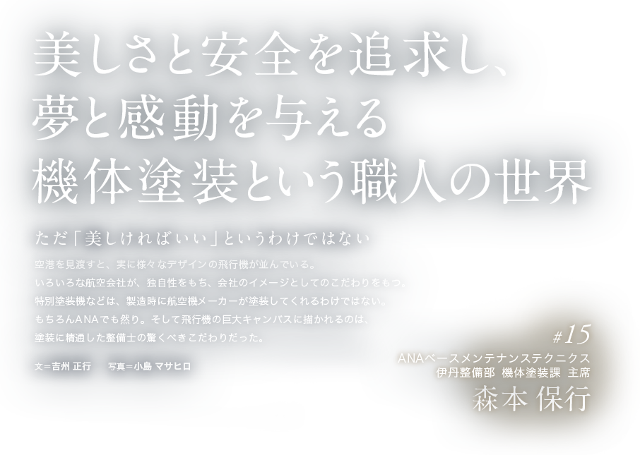 美しさと安全を追求し、夢と感動を与える機体塗装という職人の世界 ただ「美しければいい」というわけではない 空港を見渡すと、実に様々なデザインの飛行機が並んでいる。いろいろな航空会社が、独自性をもち、会社のイメージとしてのこだわりをもつ。特別塗装機などは、製造時に航空機メーカーが塗装してくれるわけではない。もちろんANAでも然り。そして飛行機の巨大キャンバスに描かれるのは、塗装に精通した整備士の驚くべきこだわりだった。文＝吉州 正行　　写真＝小島 マサヒロ  #15 ANAベースメンテナンステクニクス 伊丹整備部 機体塗装課 主席 森本 保行