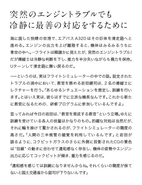 突然のエンジントラブルでも冷静に最善の対応をするために 海に面した快晴の空港で、エアバスA320はその巨体を滑走路へと進める。エンジンの出力を上げ離陸すると、機体はみるみるうちに青空の中へ。…フライトは順調かに見えたが、突然のエンジントラブル！ だが操縦士は冷静な判断を下し、推力を半分失いながらも揚力を保持。Uターンして滑走路に舞い戻るのだ。ーーというのは、実はフライトシミュレーターの中での話。設定されたトラブルの渦中において、教官を務める岩田健司は、2名の操縦士にレクチャーを行う。「あらゆるシチュエーションを想定し、訓練を行います。とはいえ実は、彼らはすでに立派な機長なんです。これから新たに教官になるための、研修プログラムに参加しているんですよ」言ってみれば今日の岩田は、“教官を育成する教官”という立場。ゆえに訓練を受けている各人の技量はかなりのもの。的確な対処は当然だが、それに輪を掛けて驚かされるのが、フライトシミュレーターの精度の高さだ。「人間の三半規管の錯覚を利用しているんです」と岩田が語るように、コクピットガラスのさらに外側に投影されたCGの景色は“目線”の動きに合わせて違和感なく存在し、機体の姿勢やエンジン出力に応じてコックピットが傾き、重力を感じるのだ。「違和感を感じては訓練になりませんからね。それくらいの精度が保てないと国土交通省から認可が下りないんです」