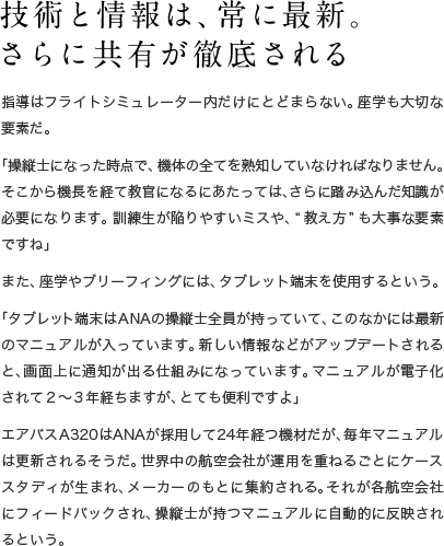 技術と情報は、常に最新。さらに共有が徹底される 指導はフライトシミュレーター内だけにとどまらない。座学も大切な要素だ。「操縦士になった時点で、機体の全てを熟知していなければなりません。そこから機長を経て教官になるにあたっては、さらに踏み込んだ知識が必要になります。訓練生が陥りやすいミスや、“教え方”も大事な要素ですね」また、座学やブリーフィングには、タブレット端末を使用するという。「タブレット端末はANAの操縦士全員が持っていて、このなかには最新のマニュアルが入っています。新しい情報などがアップデートされると、画面上に通知が出る仕組みになっています。マニュアルが電子化されて2〜3年経ちますが、とても便利ですよ」エアバスA320はANAが採用して24年経つ機材だが、毎年マニュアルは更新されるそうだ。世界中の航空会社が運用を重ねるごとにケーススタディが生まれ、メーカーのもとに集約される。それが各航空会社にフィードバックされ、操縦士が持つマニュアルに自動的に反映されるという。