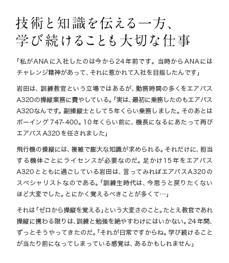 技術と知識を伝える一方、学び続けることも大切な仕事 「私がANAに入社したのは今から24年前です。当時からANAにはチャレンジ精神があって、それに惹かれて入社を目指したんです」岩田は、訓練教官という立場ではあるが、勤務時間の多くをエアバスA320の操縦業務に費やしている。「実は、最初に乗務したのもエアバスA320なんです。副操縦士として5年くらい乗務しました。そのあとはボーイング747-400。10年くらい前に、機長になるにあたって再びエアバスA320を任されました」飛行機の操縦には、複雑で膨大な知識が求められる。それだけに、担当する機体ごとにライセンスが必要なのだ。足かけ15年をエアバスA320とともに過ごしている岩田は、言ってみればエアバスA320のスペシャリストなのである。「訓練生時代は、今思うと戻りたくないほど大変でした。とにかく覚えるべきことが多くて…」それは「ゼロから操縦を覚える」という大変さのこと。たとえ教官であれ操縦に携わる限りは、訓練と勉強を絶やすわけにはいかない。24年間、ずっとそうやってきたのだ。「それが日常ですからね。学び続けることが当たり前になってしまっている感覚は、あるかもしれません」