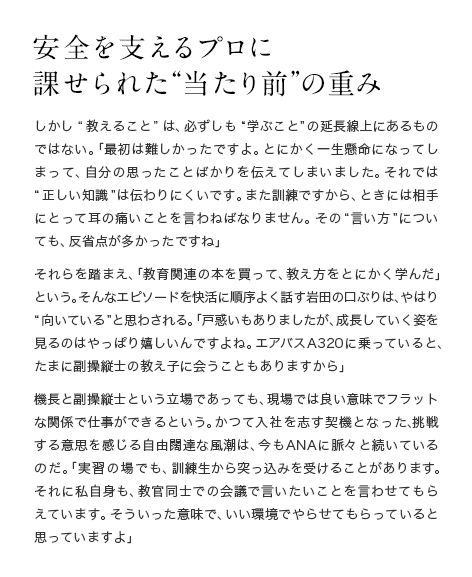 安全を支えるプロに課せられた“当たり前”の重み しかし“教えること”は、必ずしも“学ぶこと”の延長線上にあるものではない。「最初は難しかったですよ。とにかく一生懸命になってしまって、自分の思ったことばかりを伝えてしまいました。それでは“正しい知識”は伝わりにくいです。また訓練ですから、ときには相手にとって耳の痛いことを言わねばなりません。その“言い方”についても、反省点が多かったですね」それらを踏まえ、「教育関連の本を買って、教え方をとにかく学んだ」という。そんなエピソードを快活に順序よく話す岩田の口ぶりは、やはり“向いている”と思わされる。「戸惑いもありましたが、成長していく姿を見るのはやっぱり嬉しいんですよね。エアバスA320に乗っていると、たまに副操縦士の教え子に会うこともありますから」機長と副操縦士という立場であっても、現場では良い意味でフラットな関係で仕事ができるという。かつて入社を志す契機となった、挑戦する意思を感じる自由闊達な風潮は、今もANAに脈々と続いているのだ。「実習の場でも、訓練生から突っ込みを受けることがあります。それに私自身も、教官同士での会議で言いたいことを言わせてもらえています。そういった意味で、いい環境でやらせてもらっていると思っていますよ」
