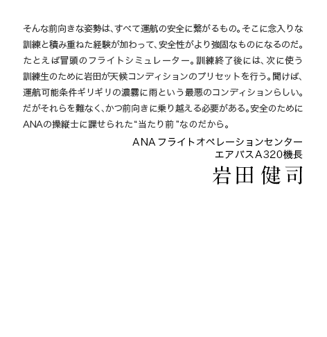 そんな前向きな姿勢は、すべて運航の安全に繋がるもの。そこに念入りな訓練と積み重ねた経験が加わって、安全性がより強固なものになるのだ。たとえば冒頭のフライトシミュレーター。訓練終了後には、次に使う訓練生のために岩田が天候コンディションのプリセットを行う。聞けば、運航可能条件ギリギリの濃霧に雨という最悪のコンディションらしい。だがそれらを難なく、かつ前向きに乗り越える必要がある。安全のためにANAの操縦士に課せられた“当たり前”なのだから。 ANA フライトオペレーションセンターエアバスA320機長 岩田 健司