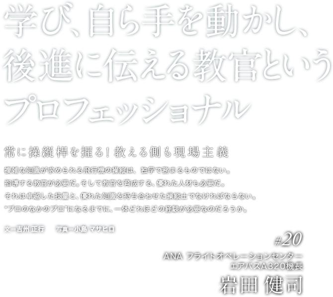 学び、自ら手を動かし、後進に伝える教官というプロフェッショナル　常に操縦桿を握る！教える側も現場主義　複雑な知識が求められる飛行機の操縦は、独学で務まるものではない。指導する教官が必要だ。そして教官を育成する、優れた人材も必要だ。それは卓越した技量と、優れた知識を持ち合わせた操縦士でなければならない。“プロのなかのプロ”になるまでに、一体どれほどの経験が必要なのだろうか。 　文＝吉州 正行　　写真＝小島 マサヒロ 　＃20ANA フライトオペレーションセンター　エアバスA320機長　岩田 健司