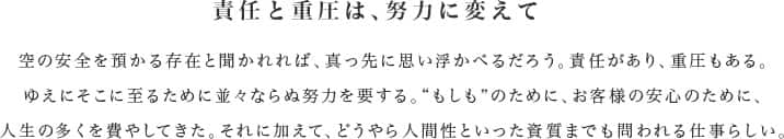 責任と重圧は、努力に変えて 空の安全を預かる存在と聞かれれば、真っ先に思い浮かべるだろう。責任があり、重圧もある。ゆえにそこに至るために並々ならぬ努力を要する。“もしも”のために、お客様の安心のために、人生の多くを費やしてきた。それに加えて、どうやら人間性といった資質までも問われる仕事らしい。