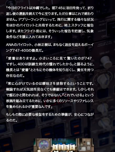 「今日のフライトは沖縄でした。朝7:45に羽田を発って、折り返し便の運航を終えて今に至ります。ただ仕事はこれで終わりません。デブリーフィングといって、飛行に関する様々な状況をほかのパイロットと共有するために、地上スタッフに報告します。またフライト前には、そういった報告を把握し、気象条件などを頭に入れておきます」ANAのパイロット、小林正樹は、まもなく退役を迎えるボーイング747-400の機長だ。「愛着はありますよ。小さいころに見て驚いたのが747ですし、400は訓練生時代の憧れでしたから」と語るように、機長とは“愛着”とともにその機体を知り尽くし、責任を持つ存在なのだ。「常に心がけているのは曖昧さを排除するということです。極論すれば天気図を見なくても操縦はできます。しかしそれで盤石かと問われれば、そうではない。『これでいける』という根拠を組み立てるために、いかに多くのリソースやリファレンスを集められるかが重要なんです」もしもの際に必要な検証をするための準備が、安心につながるのだ。