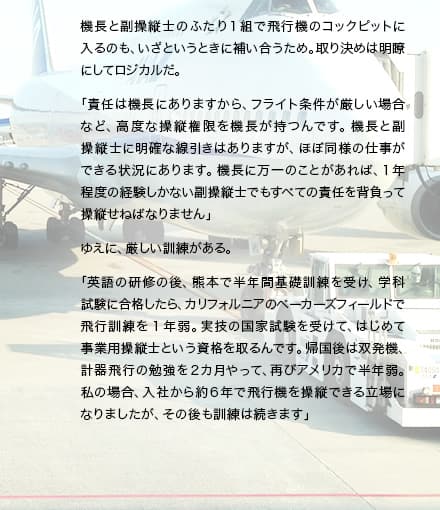 機長と副操縦士のふたり1組で飛行機のコックピットに入るのも、いざというときに補い合うため。取り決めは明瞭にしてロジカルだ。「責任は機長にありますから、フライト条件が厳しい場合など、高度な操縦権限を機長が持つんです。機長と副操縦士に明確な線引きはありますが、ほぼ同様の仕事ができる状況にあります。機長に万一のことがあれば、1年程度の経験しかない副操縦士でもすべての責任を背負って操縦せねばなりません」ゆえに、厳しい訓練がある。「英語の研修の後、熊本で半年間基礎訓練を受け、学科試験に合格したら、カリフォルニアのベーカーズフィールドで飛行訓練を1年弱。実技の国家試験を受けて、はじめて事業用操縦士という資格を取るんです。帰国後は双発機、計器飛行の勉強を2カ月やって、再びアメリカで半年弱。私の場合、入社から約6年で飛行機を操縦できる立場になりましたが、その後も訓練は続きます」
