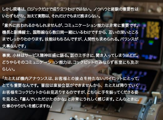 しかし現場は、ロジックだけで成り立つわけではない。ノウハウと経験の重要性はいわずもがな。加えて実際は、それだけでもまだ務まらない。「意外に思われるかもしれませんが、コミュニケーション能力は非常に重要です。機長と副操縦士、国際線なら数日間一緒にいるわけですから、互いの深いところまでしっかりわかります。ゆえに、いいパイロットは宇宙飛行士と似ていると思いますよ。技能はもちろんですが、人間性も求められる。バランスが大事なんです」事実、小林はサービス精神旺盛に語る。話の上手さに、聞き入ってしまうほどだ。どうやらそのコミュニケーション能力は、コックピットのみならず客室にも及ぶらしい。「たとえば機内アナウンスは、お客様との接点を持たないパイロットにとって、とても重要なんです。普段は直接会話ができませんから、たとえば降りていくお客様をコックピットからお見送りするのですが、こちらに手を振ってくださる姿を見ると、『喜んでいただけたのかな』と非常にうれしく感じます。こんなときに、仕事のやりがいを感じますね」