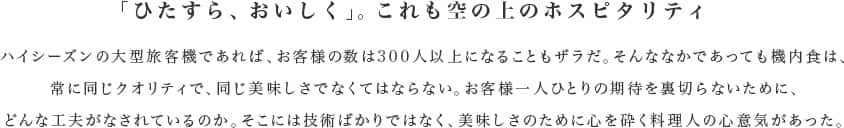 「ひたすら、おいしく」。これも空の上のホスピタリティ ハイシーズンの大型旅客機であれば、お客様の数は300人以上になることもザラだ。そんななかであっても機内食は、常に同じクオリティで、同じ美味しさでなくてはならない。お客様一人ひとりの期待を裏切らないために、どんな工夫がなされているのか。そこには技術ばかりではなく、美味しさのために心を砕く料理人の心意気があった。