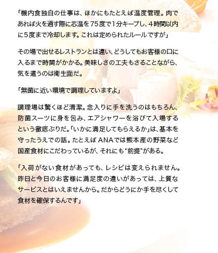 「機内食独自の仕事は、ほかにもたとえば温度管理。肉であれば火を通す際に芯温を75度で1分キープし、4時間以内に5度まで冷却します。これは定められたルールですが」その場で出せるレストランとは違い、どうしてもお客様の口に入るまで時間がかかる。美味しさの工夫もさることながら、気を遣うのは衛生面だ。「無菌に近い環境で調理していますよ」調理場は驚くほど清潔。念入りに手を洗うのはもちろん、防菌スーツに身を包み、エアシャワーを浴びて入場するという徹底ぶりだ。「いかに満足してもらえるか」は、基本を守ったうえでの話。たとえばANAでは熊本産の野菜など国産食材にこだわっているが、それにも“前提”がある。「入荷がない食材があっても、レシピは変えられません。昨日と今日のお客様に満足度の違いがあっては、上質なサービスとはいえませんから。だからどうにか手を尽くして食材を確保するんです」