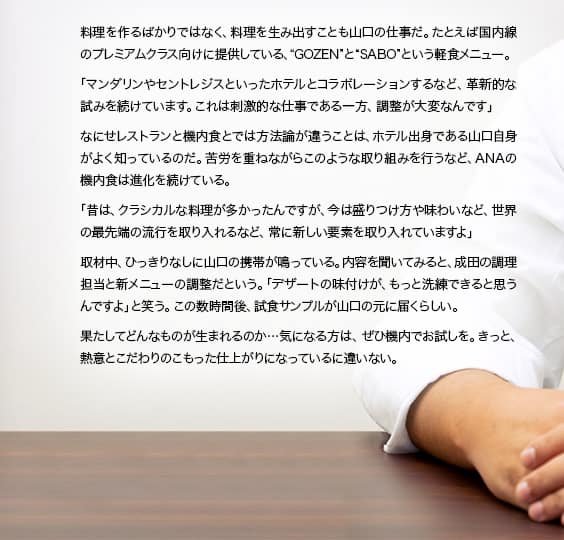 料理を作るばかりではなく、料理を生み出すことも山口の仕事だ。たとえば国内線のプレミアムクラス向けに提供している、“GOZEN”と“SABO”という軽食メニュー。「マンダリンやセントレジスといったホテルとコラボレーションするなど、革新的な試みを続けています。これは刺激的な仕事である一方、調整が大変なんです」なにせレストランと機内食とでは方法論が違うことは、ホテル出身である山口自身がよく知っているのだ。苦労を重ねながらこのような取り組みを行うなど、ANAの機内食は進化を続けている。「昔は、クラシカルな料理が多かったんですが、今は盛りつけ方や味わいなど、世界の最先端の流行を取り入れるなど、常に新しい要素を取り入れていますよ」取材中、ひっきりなしに山口の携帯が鳴っている。内容を聞いてみると、成田の調理担当と新メニューの調整だという。「デザートの味付けが、もっと洗練できると思うんですよ」と笑う。この数時間後、試食サンプルが山口の元に届くらしい。果たしてどんなものが生まれるのか…気になる方は、ぜひ機内でお試しを。きっと、熱意とこだわりのこもった仕上がりになっているに違いない。
