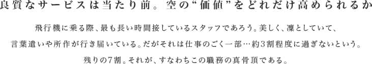 良質なサービスは当たり前。空の“価値”をどれだけ高められるか　飛行機に乗る際、最も長い時間接しているスタッフであろう。美しく、凜としていて、言葉遣いや所作が行き届いている。だがそれは仕事のごく一部…約3割程度に過ぎないという。残りの7割。それが、すなわちこの職務の真骨頂である。